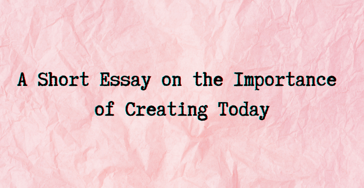 A Short Essay on the Importance of Creating Today